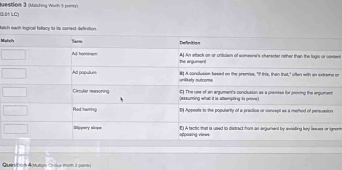 uestion 3 (Matching Worth 5 points) 
3.01 LC) 
atch each logical fallacy to its correct definition. 
Ma 
ent 
or 
orir 
Question 4(Mutiple Choice Worth 2 points)