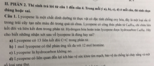 PHÀN 2. Thí sinh trã lời từ câu 1 đến câu 4. Trong mỗi ý a), b), c), d) ở mỗi câu, thí sinh chọn
đúng hoặc sai.
Câu 1. Lycopene là một chất dinh dưỡng từ thực vật có đặc tính chống oxy hóa, đây là một loại sắc tổố
trong trái cây tạo nên màu đỏ trong quả cả chua. Lycopene có công thức phân tứ C4₆H₃₆, chí chứa liên
kết đôi và liên kết đơn trong phân tử. Hydrogen hóa hoàn toàn lycopene được hydrocarbon C₆₃H22. Hãây
cho biết những nhận xét sau về lycopene là đúng hay sai?
a) Lycopene có 13 liên kết đôi C=C trong phân tử.
b) 1 mol lycopene có thể phản ứng tối đa với 12 mol bromine.
c) Lycopene là hydrocarbon không no.
d) Lycopene có liên quan đến lợi ích bảo vệ sức khỏc tim mạch, bảo vệ da chống lại cháy năng và một
ố lo ai ung th ư