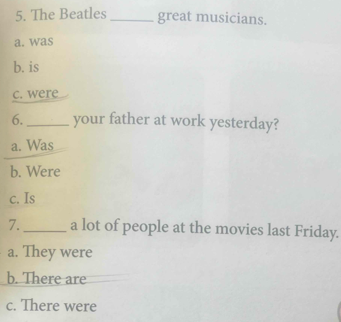 The Beatles_
great musicians.
a. was
b. is
c. were
6. _your father at work yesterday?
a. Was
b. Were
c. Is
7._ a lot of people at the movies last Friday.
a. They were
b. There are
c. There were