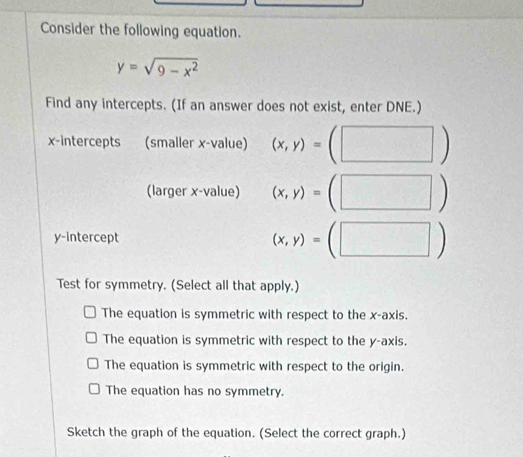 Consider the following equation.
y=sqrt(9-x^2)
Find any intercepts. (If an answer does not exist, enter DNE.)
x-intercepts a (smaller x -value) (x,y)= ^circ  ( □ ) 
(larger x -value) (x,y)=(□ )
y-intercept
(x,y)=(□ )
Test for symmetry. (Select all that apply.)
The equation is symmetric with respect to the x-axis.
The equation is symmetric with respect to the y-axis.
The equation is symmetric with respect to the origin.
The equation has no symmetry.
Sketch the graph of the equation. (Select the correct graph.)