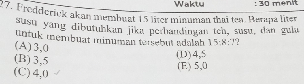 Waktu : : 30 menit
27. Fredderick akan membuat 15 liter minuman thai tea. Berapa liter
susu yang dibutuhkan jika perbandingan teh, susu, dan gula
untuk membuat minuman tersebut adalah 15:8:7 ?
(A) 3,0
(B) 3,5
(D) 4,5
(C) 4,0
(E) 5,0