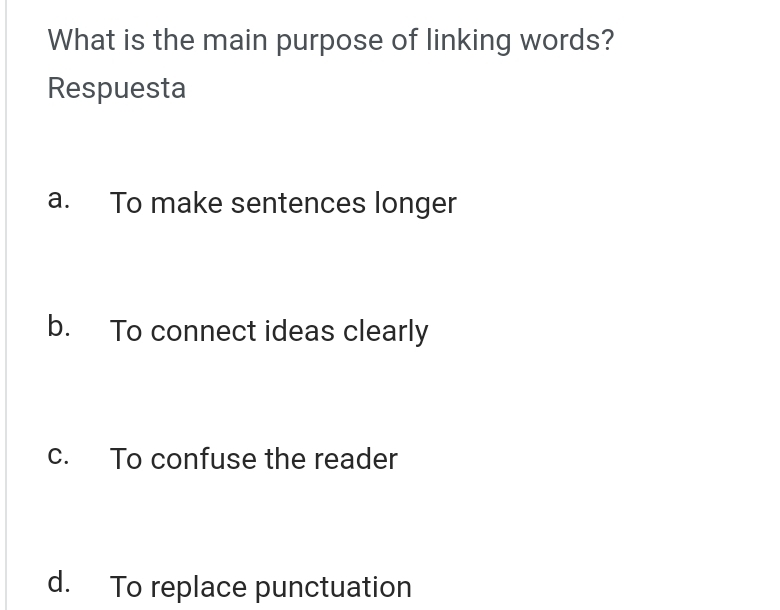 What is the main purpose of linking words?
Respuesta
a. To make sentences longer
b. To connect ideas clearly
c. To confuse the reader
d. To replace punctuation