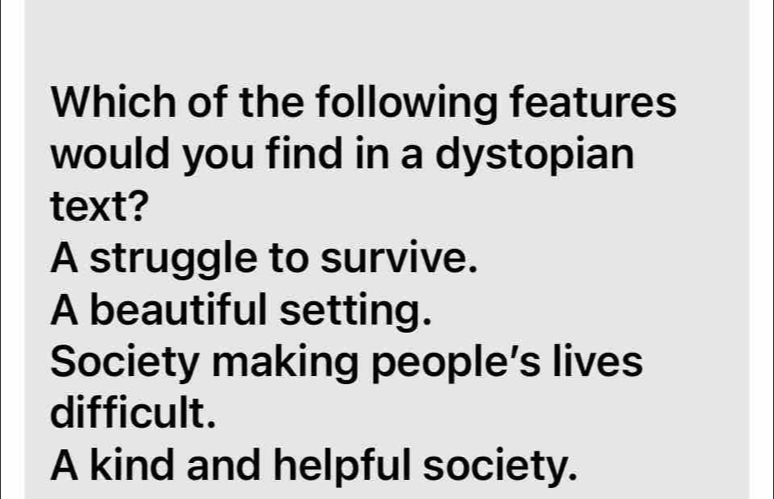 Which of the following features
would you find in a dystopian
text?
A struggle to survive.
A beautiful setting.
Society making people’s lives
difficult.
A kind and helpful society.