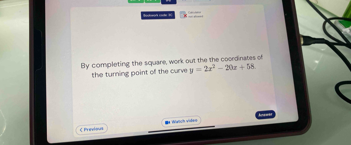 Calculator 
Bookwork code: 3C not allowed 
By completing the square, work out the the coordinates of 
the turning point of the curve y=2x^2-20x+58. 
Answer 
< Previous Watch video