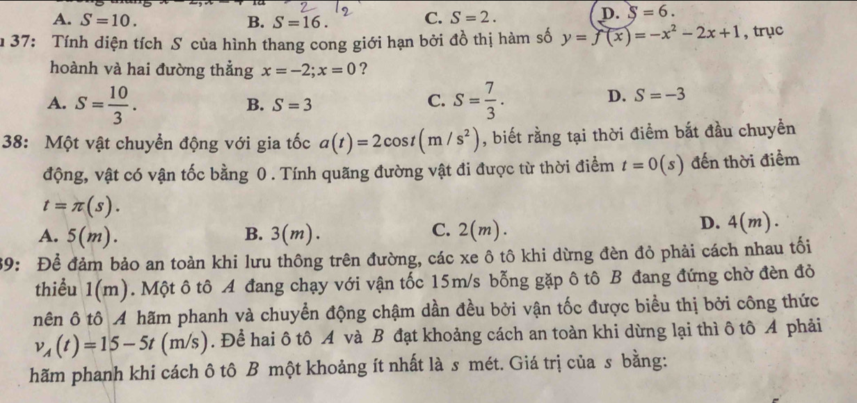 A. S=10. B. S=16.
C. S=2.
D. S=6. 
m 37: Tính diện tích S của hình thang cong giới hạn bởi đồ thị hàm số y=f(x)=-x^2-2x+1 , trục
hoành và hai đường thẳng x=-2; x=0 ?
A. S= 10/3 . S= 7/3 .
B. S=3
C.
D. S=-3
38: Một vật chuyển động với gia tốc a(t)=2cos t(m/s^2) , biết rằng tại thời điểm bắt đầu chuyển
động, vật có vận tốc bằng 0. Tính quãng đường vật đi được từ thời điểm t=0(s) đến thời điểm
t=π (s).
C.
A. 5(m). B. 3(m). 2(m).
D. 4(m 2).
39: Để đảm bảo an toàn khi lưu thông trên đường, các xe ô tô khi dừng đèn đỏ phải cách nhau tối
thiểu 1(m) 0. Một ô tô A đang chạy với vận tốc 15m/s bỗng gặp ô tô B đang đứng chờ đèn đỏ
nên ô tô A hãm phanh và chuyển động chậm dần đều bởi vận tốc được biểu thị bởi công thức
v_A(t)=15-5t(m/s). Để hai ô tô A và B đạt khoảng cách an toàn khi dừng lại thì ô tô A phải
hãm phanh khi cách ô tô B một khoảng ít nhất là s mét. Giá trị của s bằng: