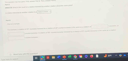 This question his two parts. First, arwer Part A. Then, anwer Pirli 
ANALYZE What is the result of a rotation followed by another retation about the same poin? 
A rotition fotowed by another rotation is a Select Cholpe 
Pat I 
Give an axample 
For example, a rotation of 30" clockwise followed by a rotalion of 20° counterclockwise is the same as a rotation of □  □  Lockwhe 0 
counterclockwise. A retation of b counterclockwise followed by a rotation off 5 countercloOwise is the same as a rottion 
coumendocwme 
Need help with this question? 
Type here to search