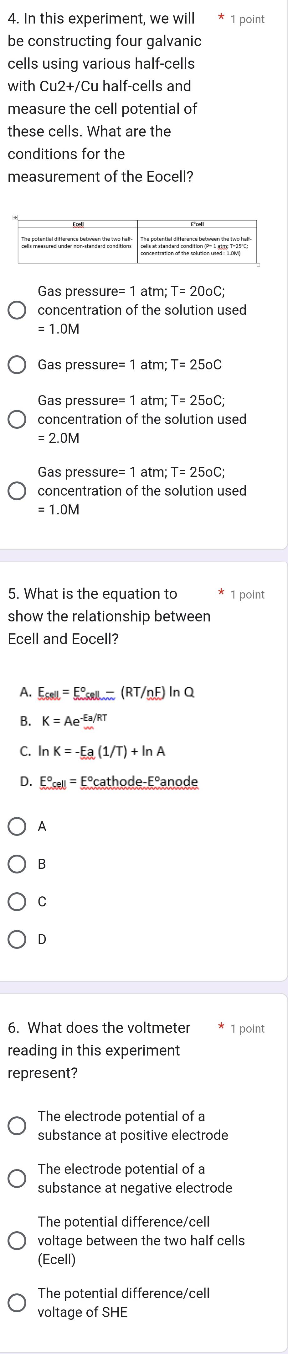 In this experiment, we will 1 point
be constructing four galvanic
cells using various half-cells
with Cu2+/Cu half-cells and
measure the cell potential of
these cells. What are the
conditions for the
measurement of the Eocell?
Gas pressure e=1atm; T=20oC; 
concentration of the solution used
= 1.0M
Gas pressur e=1 atm T=25oC
Gas pressur e=1 atm; T=25oC; 
concentration of the solution used
= 2.0M
Gas pressur re=1 atm T=25oC; 
concentration of the solution used
= 1.0M
5. What is the equation to 1 point
show the relationship between
Ecell and Eocell?
A. E_cell=E_cell-^circ (RT/nF)ln Q
B. K=Ae^(-Ea/RT)
C. ln K=-Ea(1/T)+ln A
D. E°cell=E°cathode-E°a node
A
B
C
D
6. What does the voltmeter 1 point
reading in this experiment
represent?
The electrode potential of a
substance at positive electrode
The electrode potential of a
substance at negative electrode
The potential difference/cell
voltage between the two half cells
(Ecell)
The potential difference/cell
voltage of SHE