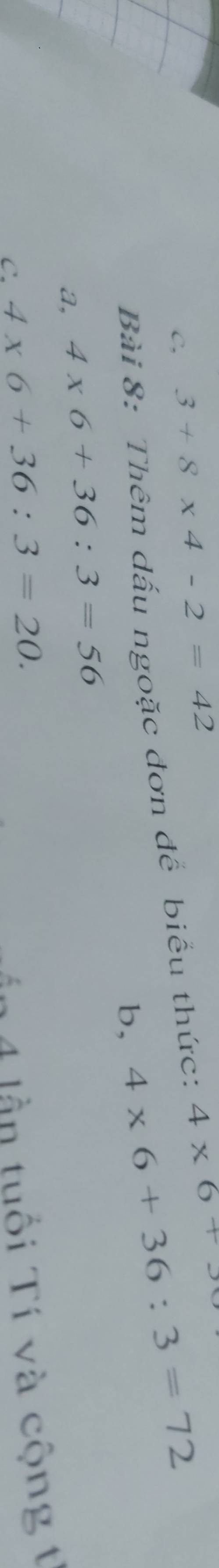 C, 3+8* 4-2=42
Bài 8: Thêm dấu ngoặc đơn để biểu thức: 4* 6+3
b, 4* 6+36:3=72
a, 4* 6+36:3=56
C. 4* 6+36:3=20. 
ần 4 lần tuổi Tí và cộng t