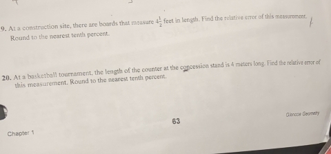 At a construction site, there are boards that measure 4 1/2  feet in length. Find the relative error of this measurement 
Round to the nearest tenth percent. 
20. At a basketball tournament, the length of the counter at the concession stand is 4 meters long. Find the relative errer of 
this measurement. Round to the nearest tenth percent 
Glencos Geametry 
63 
Chapter 1