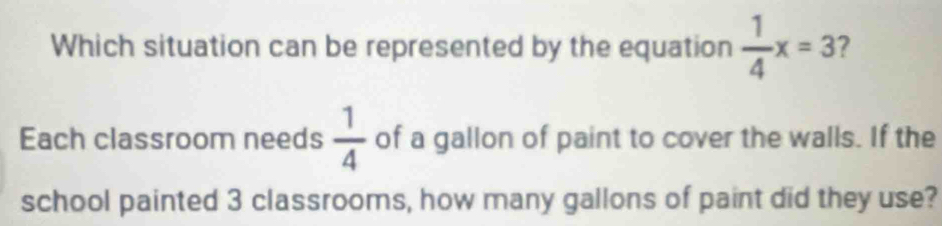 Which situation can be represented by the equation  1/4 x=3 7 
Each classroom needs  1/4  of a gallon of paint to cover the walls. If the 
school painted 3 classrooms, how many gallons of paint did they use?