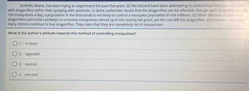 A) Wells, Maine, has been trying an experiment the past five years. B) The citizens have been attempting to control their mosquito problern
with dragonflies rather than spraying with pesticide. C) Some authorities doubt that the dragonflies can be effective; though each dragonfly can eat
100 mosquitoes a day, a population in the thousands is not likely to control a mosquito population in the millions. D) Other detractors claim that
dragonflies patrol the roadways to consume mosquitoes stirred up in the nearby tall grass, yet the cars kill the dragonflies. E) However, each year
many citizens continue to buy dragonflies. They claim that they are completely rid of mosquitoes.
What is the author's attitude towards this method of controlling mosquitoes?
1. in favor
2. opposed
3. neutral
4. amused