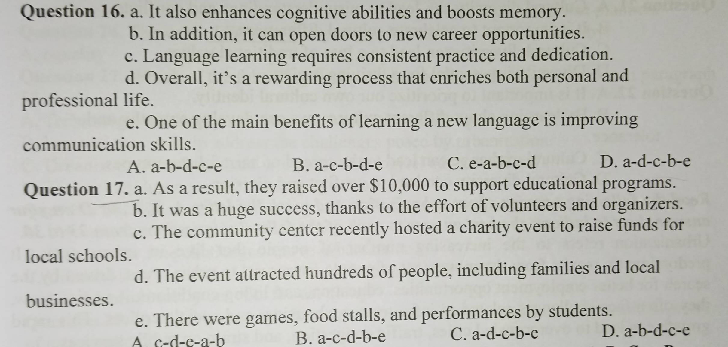 It also enhances cognitive abilities and boosts memory.
b. In addition, it can open doors to new career opportunities.
c. Language learning requires consistent practice and dedication.
d. Overall, it’s a rewarding process that enriches both personal and
professional life.
e. One of the main benefits of learning a new language is improving
communication skills.
D.
A. a=b=c=c= -e B. a-c-b-d -e C. e-a-b-c-d a-d-c-b-e
Question 17. a. As a result, they raised over $10,000 to support educational programs.
b. It was a huge success, thanks to the effort of volunteers and organizers.
c. The community center recently hosted a charity event to raise funds for
local schools.
d. The event attracted hundreds of people, including families and local
businesses.
e. There were games, food stalls, and performances by students.
A c-d-e-a-b
D.
B. a-c-d-b-e C. a-d-c-b-e a-b-d-c-e