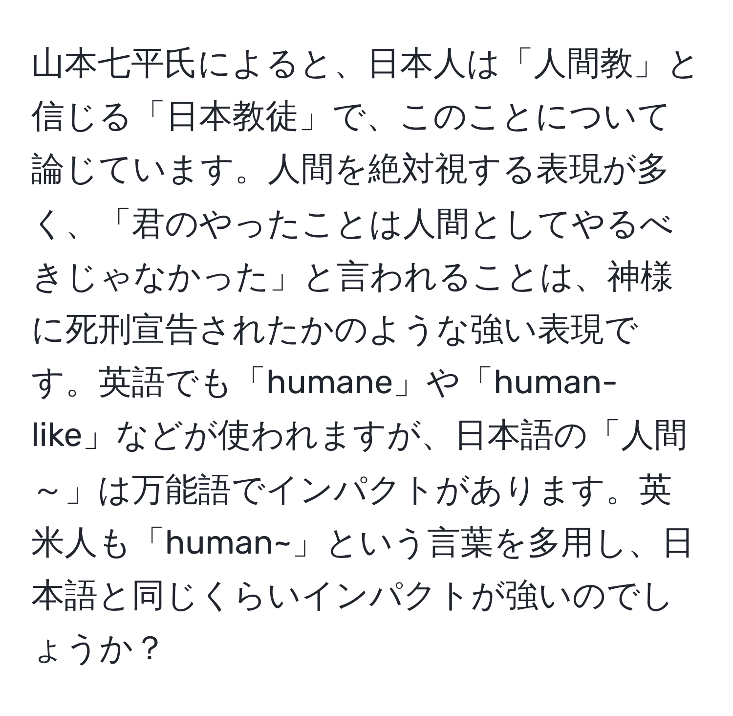 山本七平氏によると、日本人は「人間教」と信じる「日本教徒」で、このことについて論じています。人間を絶対視する表現が多く、「君のやったことは人間としてやるべきじゃなかった」と言われることは、神様に死刑宣告されたかのような強い表現です。英語でも「humane」や「human-like」などが使われますが、日本語の「人間～」は万能語でインパクトがあります。英米人も「human~」という言葉を多用し、日本語と同じくらいインパクトが強いのでしょうか？