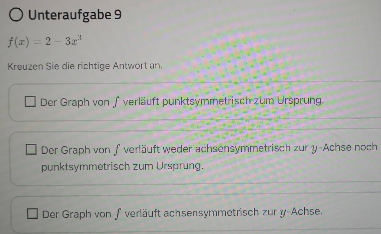 Unteraufgabe 9
f(x)=2-3x^3
Kreuzen Sie die richtige Antwort an.
Der Graph von f verläuft punktsymmetrisch zum Ursprung.
Der Graph von f verläuft weder achsensymmetrisch zur y -Achse noch
punktsymmetrisch zum Ursprung.
Der Graph von f verläuft achsensymmetrisch zur y -Achse.