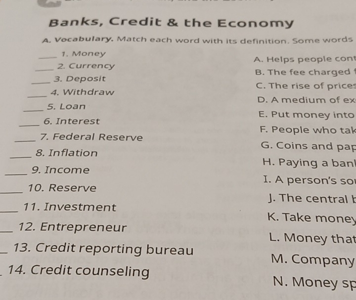 Banks, Credit & the Economy
A. Vocabulary, Match each word with its definition. Some words
1. Money
_2. Currency A. Helps people con
B. The fee charged f
_3. Deposit
C. The rise of prices
_
4. Withdraw
D. A medium of ex
_
5. Loan
E. Put money into
_
6. Interest
F. People who tak
_
_7. Federal Reserve G. Coins and pap
8. Inflation
H. Paying a ban
_9. Income I. A person's so
_10. Reserve
J. The central b
_11. Investment K. Take money
_12. Entrepreneur L. Money that
_13. Credit reporting bureau M. Company
14. Credit counseling N. Money sp