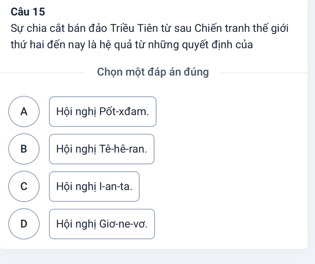 Sự chia cắt bán đảo Triều Tiên từ sau Chiến tranh thế giới
thứ hai đến nay là hệ quả từ những quyết định của
Chọn một đáp án đúng
A Hội nghị Pốt-xđam.
B Hội nghị Tê-hê-ran.
C Hội nghị I-an-ta.
D Hội nghị Giơ-ne-vơ.