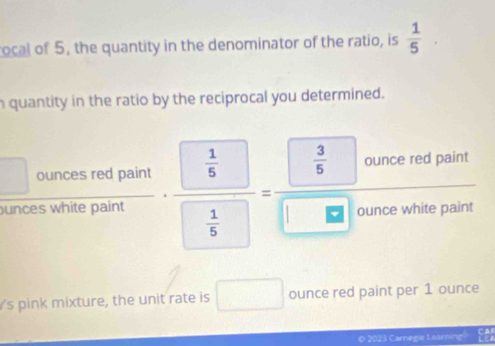 rocal of 5. the quantity in the denominator of the ratio, is frac 15^((circ) 
h quantity in the ratio by the reciprocal you determined.
□ ouncesredpaint.frac  UNK>frac 1)5  1/5 = (0.000,thet)/□ □ N ourovalur 
unces 
s pink mixture, the unit rate is □ ounce red paint per 1 ounce
© 2023 Carnegie Learning!