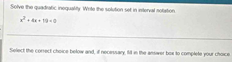 Solve the quadratic inequality. Write the solution set in interval notation.
x^2+4x+19<0</tex> 
_ 
Select the correct choice below and, if necessary, fill in the answer box to complete your choice.