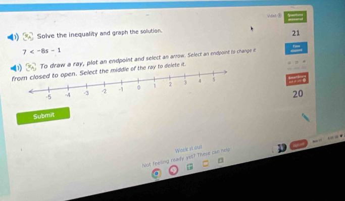 Viden ③ Queettions 
Solve the inequality and graph the solution. sswared 
21
7
To draw a ray, plot an endpoint and select an arrow. Select an endpoint to change it Time 
ddle of the ray to delete it. 
Rmart Beure
20
Submit 


Not feeling ready yet? These can help Work it out