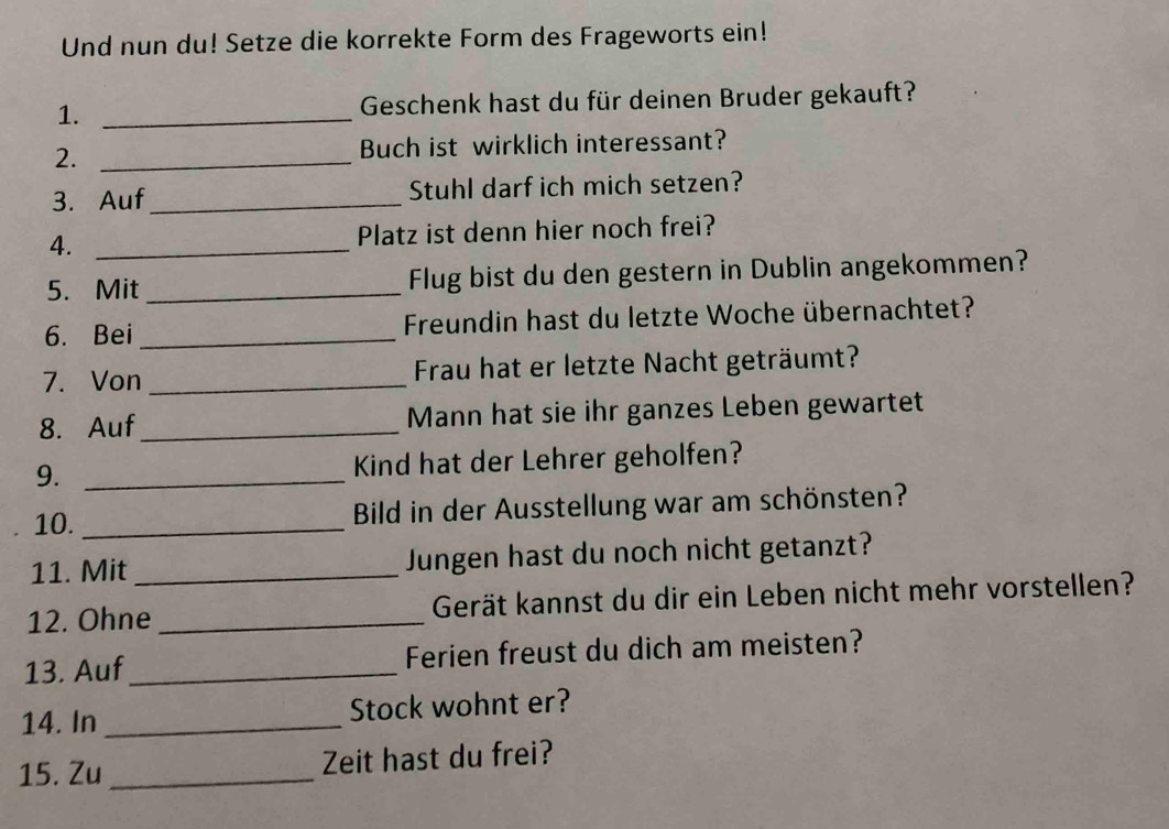 Und nun du! Setze die korrekte Form des Frageworts ein! 
1. _ Geschenk hast du für deinen Bruder gekauft? 
2. _Buch ist wirklich interessant? 
3. Auf_ Stuhl darf ich mich setzen? 
4. _Platz ist denn hier noch frei? 
5. Mit_ Flug bist du den gestern in Dublin angekommen? 
6. Bei_ Freundin hast du letzte Woche übernachtet? 
7. Von _ Frau hat er letzte Nacht geträumt? 
8. Auf_ Mann hat sie ihr ganzes Leben gewartet 
9. _Kind hat der Lehrer geholfen? 
10. _Bild in der Ausstellung war am schönsten? 
11. Mit_ Jungen hast du noch nicht getanzt? 
12. Ohne _Gerät kannst du dir ein Leben nicht mehr vorstellen? 
13. Auf_ Ferien freust du dich am meisten? 
14. In _Stock wohnt er? 
15. Zu _Zeit hast du frei?