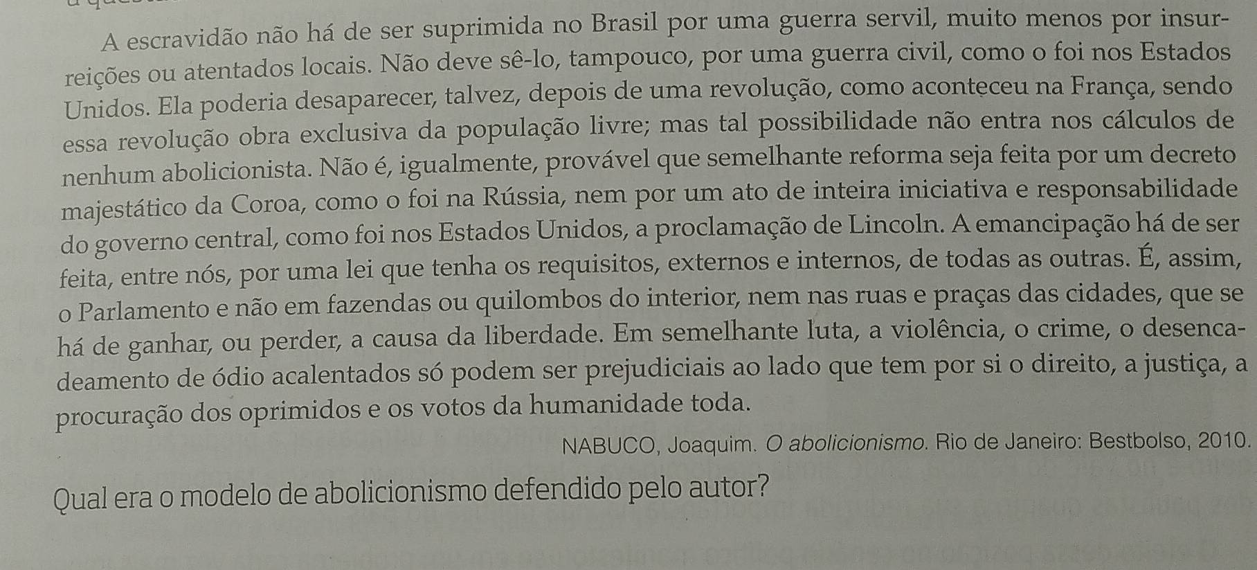 A escravidão não há de ser suprimida no Brasil por uma guerra servil, muito menos por insur- 
reições ou atentados locais. Não deve sê-lo, tampouco, por uma guerra civil, como o foi nos Estados 
Unidos. Ela poderia desaparecer, talvez, depois de uma revolução, como aconteceu na França, sendo 
essa revolução obra exclusiva da população livre; mas tal possibilidade não entra nos cálculos de 
nenhum abolicionista. Não é, igualmente, provável que semelhante reforma seja feita por um decreto 
majestático da Coroa, como o foi na Rússia, nem por um ato de inteira iniciativa e responsabilidade 
do governo central, como foi nos Estados Unidos, a proclamação de Lincoln. A emancipação há de ser 
feita, entre nós, por uma lei que tenha os requisitos, externos e internos, de todas as outras. É, assim, 
o Parlamento e não em fazendas ou quilombos do interior, nem nas ruas e praças das cidades, que se 
há de ganhar, ou perder, a causa da liberdade. Em semelhante luta, a violência, o crime, o desenca- 
deamento de ódio acalentados só podem ser prejudiciais ao lado que tem por si o direito, a justiça, a 
procuração dos oprimidos e os votos da humanidade toda. 
NABUCO, Joaquim. O abolicionismo. Rio de Janeiro: Bestbolso, 2010. 
Qual era o modelo de abolicionismo defendido pelo autor?