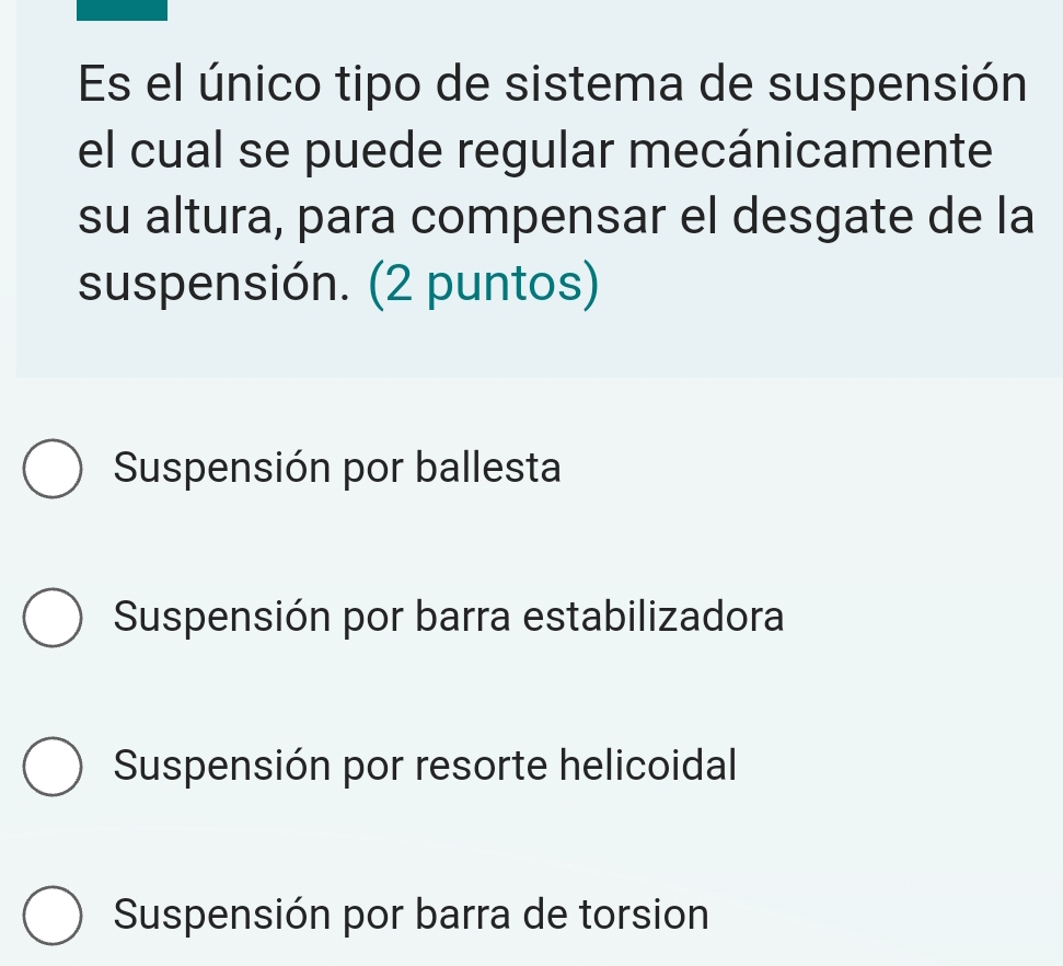 Es el único tipo de sistema de suspensión
el cual se puede regular mecánicamente
su altura, para compensar el desgate de la
suspensión. (2 puntos)
Suspensión por ballesta
Suspensión por barra estabilizadora
Suspensión por resorte helicoidal
Suspensión por barra de torsion