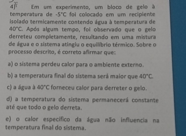 4j Em um experimento, um bloco de gelo à
temperatura de -5°C foi colocado em um recipiente
isolado termicamente contendo água à temperatura de
40°C. Após algum tempo, foi observado que o gelo
derreteu completamente, resultando em uma mistura
de água e o sistema atingiu o equilíbrio térmico. Sobre o
processo descrito, é correto afirmar que:
a) o sistema perdeu calor para o ambiente externo.
b) a temperatura final do sistema será maior que 40°C
c) a água à 40°C forneceu calor para derreter o gelo.
d) a temperatura do sistema permanecerá constante
até que todo o gelo derreta.
e) o calor específico da água não influencia na
temperatura final do sistema.