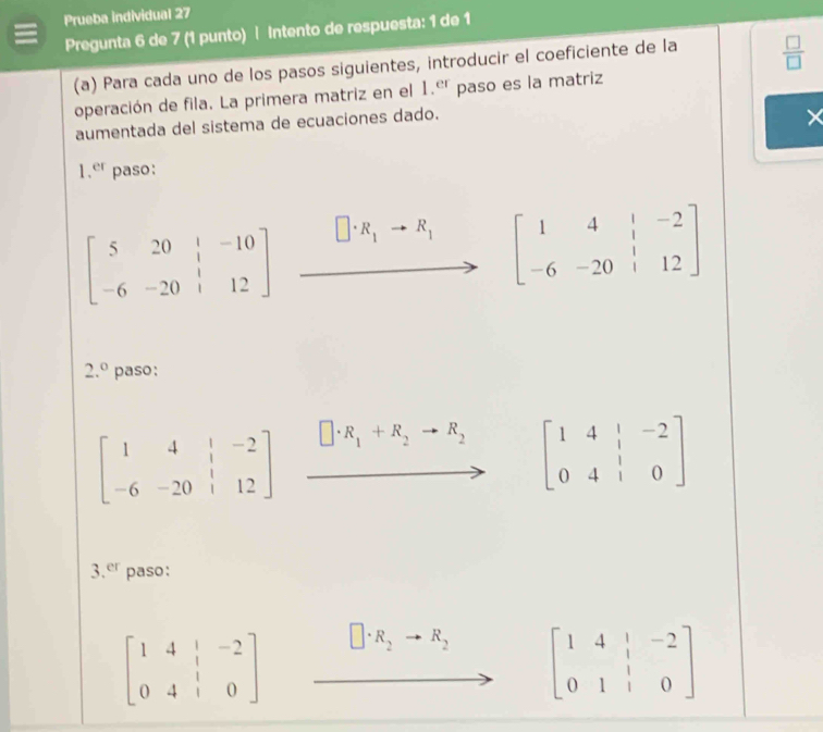 Prueba individual 27 
Pregunta 6 de 7 (1 punto) | Intento de respuesta: 1 de 1 
(a) Para cada uno de los pasos siguientes, introducir el coeficiente de la  □ /□  
operación de fila. La primera matriz en el 1.er paso es la matriz 
aumentada del sistema de ecuaciones dado.
X
1.er paso:
beginbmatrix 5&20&|&-10 -6&-20&|&12endbmatrix · R_1to R_1 beginbmatrix 1&4&|&-2 -6&-20&|&12endbmatrix
2.^circ  paso;
beginbmatrix 1&4&|&-2 -6&-20&|&12endbmatrix □ · R_1+R_2to R_2 beginbmatrix 1&4&|&-2 0&4&|&0endbmatrix
3.er paso:
beginbmatrix 1&4&|&-2 0&4&|&0endbmatrix □ · R_2 to R_2
beginbmatrix 1&4&|&-2 0&1&|&0endbmatrix