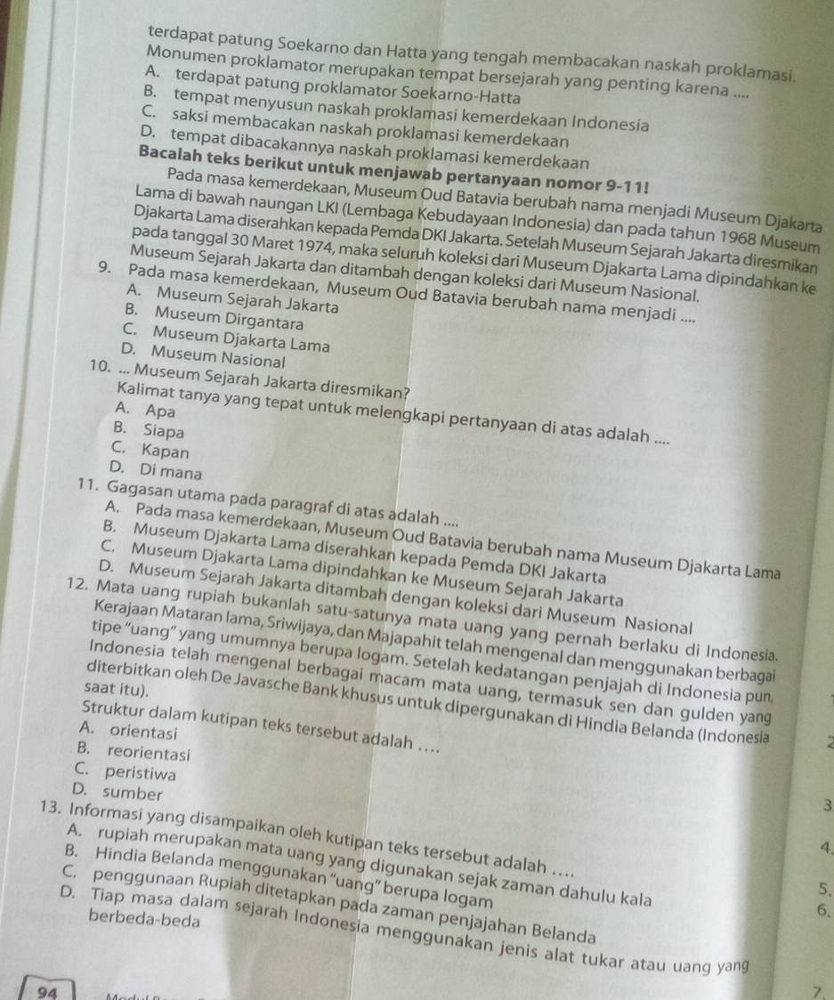terdapat patung Soekarno dan Hatta yang tengah membacakan naskah proklamasi.
Monumen proklamator merupakan tempat bersejarah yang penting karena ....
A. terdapat patung proklamator Soekarno-Hatta
B. tempat menyusun naskah proklamasi kemerdekaan Indonesia
C. saksi membacakan naskah proklamasi kemerdekaan
D. tempat dibacakannya naskah proklamasi kemerdekaan
Bacalah teks berikut untuk menjawab pertanyaan nomor 9-11!
Pada masa kemerdekaan, Museum Oud Batavia berubah nama menjadi Museum Djakarta
Lama di bawah naungan LKI (Lembaga Kebudayaan Indonesia) dan pada tahun 1968 Museum
Djakarta Lama diserahkan kepada Pemda DKI Jakarta. Setelah Museum Sejarah Jakarta diresmikan
pada tanggal 30 Maret 1974, maka seluruh koleksi dari Museum Djakarta Lama dipindahkan ke
Museum Sejarah Jakarta dan ditambah dengan koleksi dari Museum Nasional.
9. Pada masa kemerdekaan, Museum Oud Batavia berubah nama menjadi ....
A. Museum Sejarah Jakarta
B. Museum Dirgantara
C. Museum Djakarta Lama
D. Museum Nasional
10. ... Museum Sejarah Jakarta diresmikan?
A. Apa
Kalimat tanya yang tepat untuk melengkapi pertanyaan di atas adalah ....
B. Siapa
C. Kapan
D. Di mana
11. Gagasan utama pada paragraf di atas adalah ....
A. Pada masa kemerdekaan, Museum Oud Batavia berubah nama Museum Djakarta Lama
B. Museum Djakarta Lama diserahkan kepada Pemda DKI Jakarta
C. Museum Djakarta Lama dipindahkan ke Museum Sejarah Jakarta
D. Museum Sejarah Jakarta ditambah dengan koleksi dari Museum Nasional
12. Mata uang rupiah bukanlah satu-satunya mata uang yang pernah berlaku di Indonesia.
Kerajaan Mataran lama, Sriwijaya, dan Majapahit telah mengenal dan menggunakan berbagai
tipe “uang” yang umumnya berupa logam. Setelah kedatangan penjajah di Indonesia pun
Indonesia telah mengenal berbagai macam mata uang, termasuk sen dan gulden yang
saat itu).
diterbitkan oleh De Javasche Bank khusus untuk dipergunakan di Hindia Belanda (Indonesia
Struktur dalam kutipan teks tersebut adalah ….
A. orientasi
B. reorientasi
C. peristiwa
D. sumber
3
13. Informasi yang disampaikan oleh kutipan teks tersebut adalah …
4.
A. rupiah merupakan mata uang yang digunakan sejak zaman dahulu kala
B. Hindia Belanda menggunakan “uang” berupa logam
5.
C. penggunaan Rupiah ditetapkan pada zaman penjajahan Belanda
berbeda-beda
6.
D. Tiap masa dalam sejarah Indonesia menggunakan jenis alat tukar atau uang yang
94
7