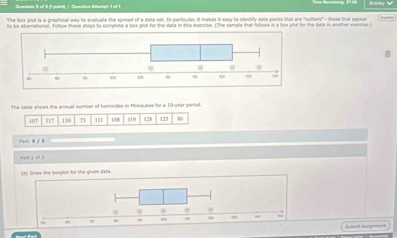 Time Raman 
Question 5 of 5 (1 point) | Question Attempt: 1 of 1 37.06 Braney 
The box plot is a graphical way to evaluate the spread of a data set. In particular, it makes it easy to identify data points that are "outliers" - those that appear fagai 
to be aberrational. Follow these steps to complete a box plot for the data in this exercise. (The sample that follows is a box plot for the data in another exercise.) 
The table shows the annual number of homicides in Milwaukee for a 10-year perlod.
107 117 130 73 111 108 119 128 125 86
Part: 0 / 3 
Part 1 of 3 
(a) Draw the boxplot for the given data. 
Submit Assigrmerd 
Naxt Part