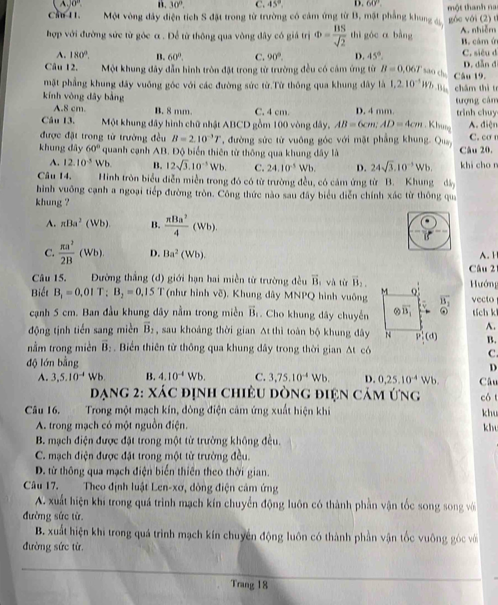 )0° B. 30°, C. 45°, D. 60°.
một thanh nai
Cầu 11. Một vòng dây điện tích S đặt trong từ trường có cảm ứng từ B, mặt phẳng khung đây góc với (2) tỉ
hợp với đường sức từ góc α . Để từ thông qua vòng dây có giá trị Phi = BS/sqrt(2)  thì góc α bàng A. nhiễm
B. cảm ứ
A. 180°. B. 60^0. C. 90^0. D. 45°. C. siêu d
D. dẫn đi
Câu 12. Một khung đây dẫn hình tròn đặt trong từ trường đều có cảm ứng từ B=0,06T sno cho Câu 19.
mặt phẳng khung đây vuông góc với các đường sức từ.Từ thông qua khung dây là 1,2.10^(-5)Wb.Bán châm thì tr
kính vòng dây bằng
tượng câm
A.8 cm. B. 8 mm. C. 4 cm. D. 4 mm. trình chuy
Câu 13. Một khung dây hình chữ nhật ABCD gồm 100 vòng dây, AB=6cm;AD=4cm , Khung A. điện
được đặt trong từ trường đều B=2.10^(-3)T *, đường sức từ vuông góc với mặt phẳng khung. Quay C. cơ
khung dây 60° quanh cạnh AB. Độ biển thiên từ thông qua khung dây là Câu 20.
A. 12.10^(-5) Wb. B. 12sqrt(3).10^(-5)Wb. C. 24.10^(-5)Wb. D. 24sqrt(3).10^(-5)Wb. khi cho n
Câu 14. Hình tròn biểu điễn miền trong đó có từ trường đều, có cảm ứng từ B. Khung dây
hình vuông cạnh a ngoại tiếp đường tròn. Công thức nào sau đây biểu diễn chính xác từ thông qua
khung ?
A. π Ba^2(Wb). B.  π Ba^2/4 (Wb).
B
C.  π a^2/2B (Wb). D. Ba^2(Wb).. 
Câu 2
Câu 15. .  Đường thẳng (d) giới hạn hai miền từ trường đều vector B_1 và từ vector B_2, Hướng
Biết B_1=0.01T;B_2=0.15T (như hình vẽ), Khung dây MNPQ hình vuông vector B_2 vecto
cạnh 5 cm. Ban đầu khung dây nằm trong miền vector B_1. Cho khung dây chuyến odot tích k
A.
động tịnh tiến sang miền vector B_2 , sau khoảng thời gian Δt thì toàn bộ khung dây B.
nằm trong miền overline B_2.  Biến thiên từ thông qua khung dây trong thời gian △ t có
C.
độ lớn bằng
D
A. 3,5.10^(-4)Wb. B. 4.10^(-4)Wb. C. 3,75.10^(-4)Wb. D. 0,25.10^(-4)Wb. Câu
đạng 2: xác định chiều dòng điện cảm ứng có t
Câu 16.  Trong một mạch kín, đòng điện cảm ứng xuất hiện khi khu
A. trong mạch có một nguồn điện. khu
B. mạch điện được đặt trong một từ trường không đều.
C. mạch điện được đặt trong một từ trường đều.
D. từ thông qua mạch điện biến thiên theo thời gian.
Câu 17. Theo định luật Len-xơ, dòng điện cảm ứng
A. xuất hiện khi trong quá trình mạch kín chuyển động luôn có thành phần vận tốc song song với
đường sức từ.
B. xuất hiện khi trong quá trình mạch kín chuyền động luôn có thành phần vận tốc vuông góc với
đường sức từ,
Trang 18