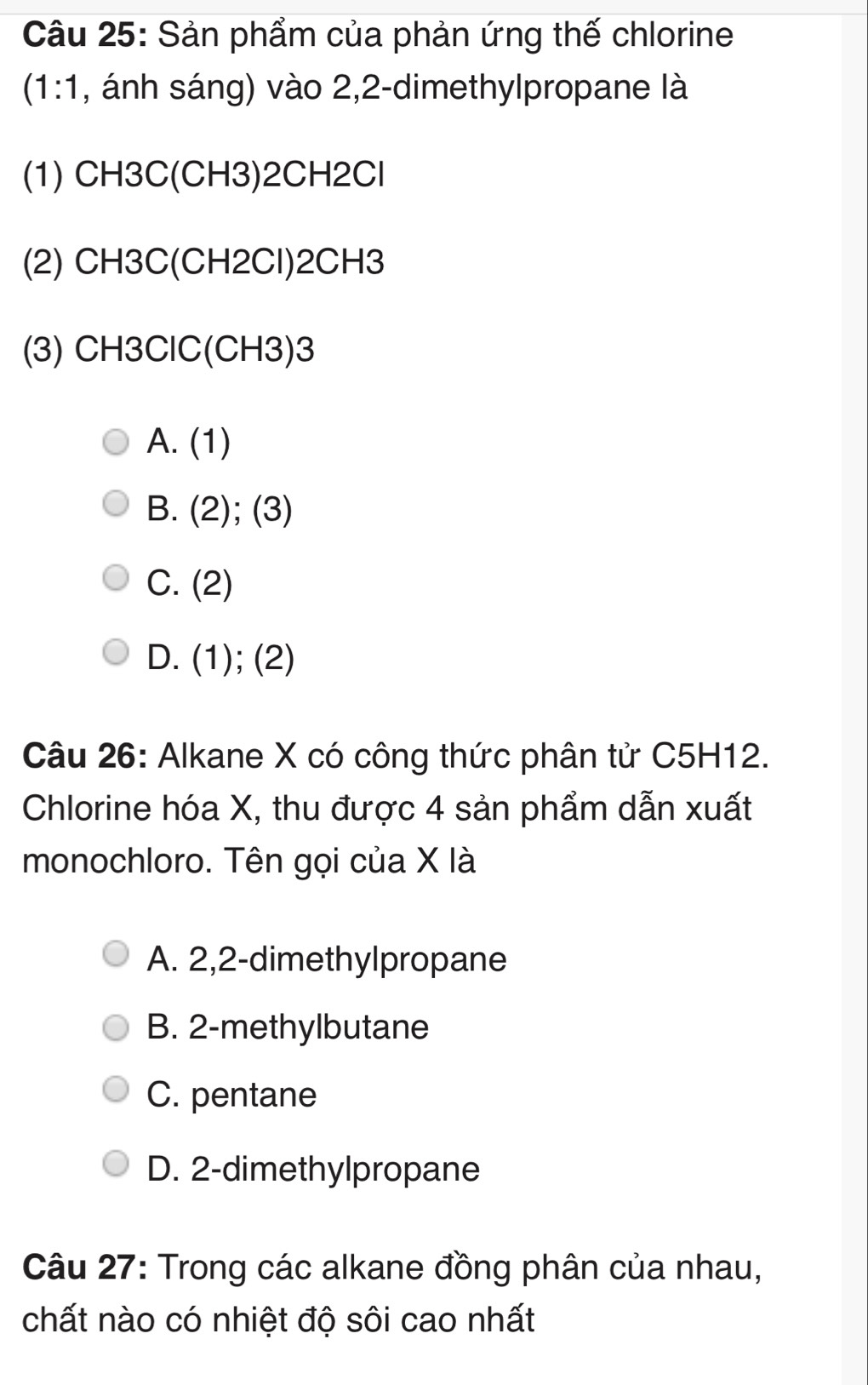 Sản phẩm của phản ứng thế chlorine
(1:1 , ánh sáng) vào 2, 2 -dimethylpropane là
(1) CH3C (CH3) 2CH2Cl
(2) CH3C (CH2Cl) 2CH3
(3) CH3ClC(CH3) 3
A. (1 ) I
B. (2) :(3)
C. (2)
D. (1);(2)
Câu 26: Alkane X có công thức phân tử C5H12.
Chlorine hóa X, thu được 4 sản phẩm dẫn xuất
monochloro. Tên gọi của X là
A. 2, 2 -dimethylpropane
B. 2 -methylbutane
C. pentane
D. 2 -dimethylpropane
Câu 27: Trong các alkane đồng phân của nhau,
chất nào có nhiệt độ sôi cao nhất