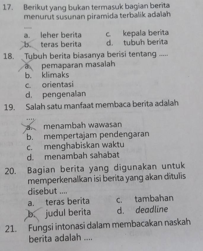 Berikut yang bukan termasuk bagian berita
menurut susunan piramida terbalik adalah
…
a. leher berita c. kepala berita
b. teras berita d. tubuh berita
18. Tubuh berita biasanya berisi tentang .....
pemaparan masalah
b. klimaks
c. orientasi
d. pengenalan
19. Salah satu manfaat membaca berita adalah
a. menambah wawasan
b. mempertajam pendengaran
c. menghabiskan waktu
d. menambah sahabat
20. Bagian berita yang digunakan untuk
memperkenalkan isi berita yang akan ditulis
disebut ....
a. teras berita c. tambahan
b. judul berita d. deadline
21. Fungsi intonasi dalam membacakan naskah
berita adalah ....