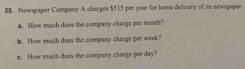 Newspaper Company A charges $515 per year for home delivery of its newspaper. 
a. How much does the company charge per month? 
b. How much does the company charge per week? 
c. How much does the company charge per day?