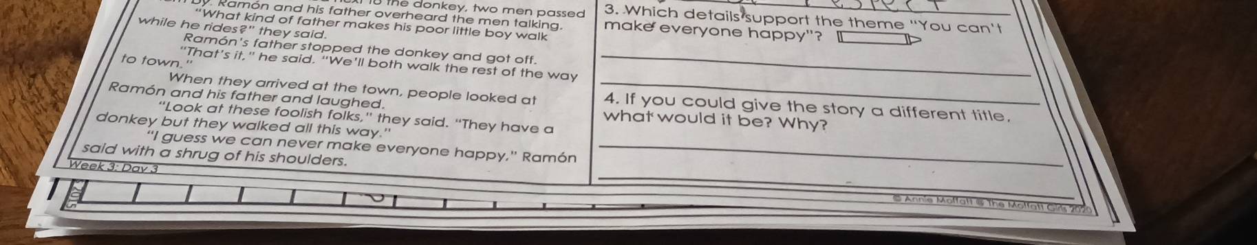 te donkey, two men passed 3. Which details support the theme "You can't 
. Ramon and his father overheard the men talking. make everyone happy"?_ 
“What kind of father makes his poor little boy walk 
while he rides?" they said. 
Ramón's father stopped the donkey and got off. 
to town." 
“That’s it,” he said. “We’ll both walk the rest of the way_ 
When they arrived at the town, people looked at _4. If you could give the story a different title. 
Ramón and his father and laughed. what would it be? Why? 
“Look at these foolish folks,” they said. “They have a 
donkey but they walked all this way." 
"I guess we can never make everyone happy," Ramón_ 
Week 3: Day 3 
said with a shrug of his shoulders. _Annie Moffatt & The Molfatt