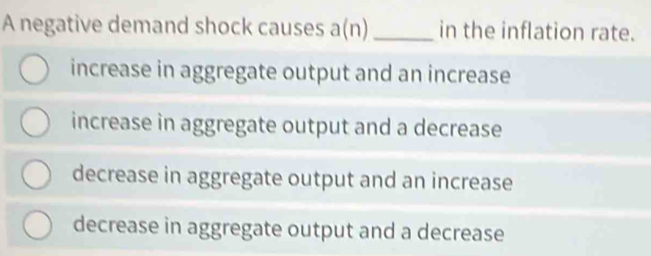 A negative demand shock causes a(n) _in the inflation rate.
increase in aggregate output and an increase
increase in aggregate output and a decrease
decrease in aggregate output and an increase
decrease in aggregate output and a decrease