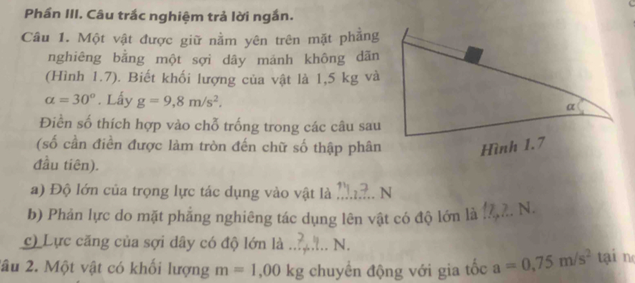 Phần III. Câu trắc nghiệm trả lời ngắn. 
Câu 1. Một vật được giữ nằm yên trên mặt phẳng 
nghiêng bằng một sợi dây mánh không dãn 
(Hình 1.7). Biết khối lượng của vật là 1,5 kg và
alpha =30°. Lấy g=9,8m/s^2. 
Điền số thích hợp vào chỗ trống trong các câu sau 
(số cần điền được làm tròn đến chữ số thập phân Hình 1.7 
đầu tiên). 
a) Độ lớn của trọng lực tác dụng vào vật là _N 
b) Phản lực do mặt phẳng nghiêng tác dụng lên vật có độ lớn là ._ . N. 
c) Lực căng của sợi dây có độ lớn là _N. 
2âu 2. Một vật có khối lượng m=1,00kg chuyển động với gia tốc a=0,75m/s^2 tại n