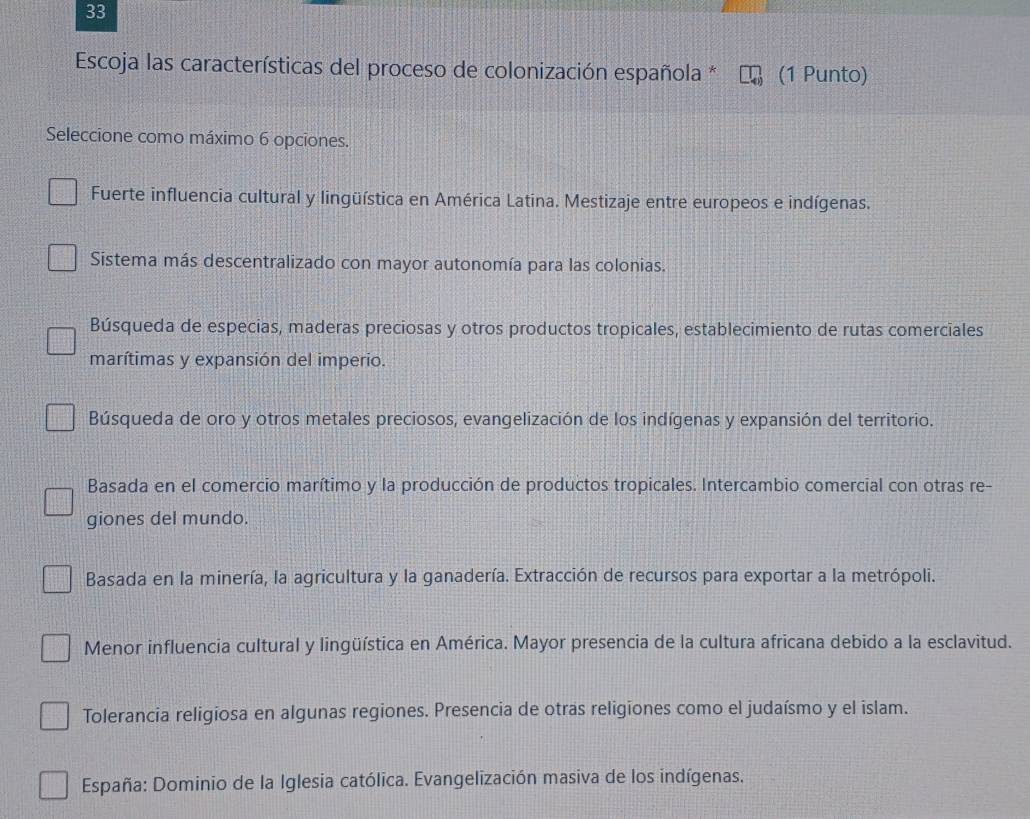 Escoja las características del proceso de colonización española * (1 Punto)
Seleccione como máximo 6 opciones.
Fuerte influencia cultural y lingüística en América Latina. Mestizaje entre europeos e indígenas.
Sistema más descentralizado con mayor autonomía para las colonias.
Búsqueda de especias, maderas preciosas y otros productos tropicales, establecimiento de rutas comerciales
marítimas y expansión del imperio.
Búsqueda de oro y otros metales preciosos, evangelización de los indígenas y expansión del territorio.
Basada en el comercio marítimo y la producción de productos tropicales. Intercambio comercial con otras re-
giones del mundo.
Basada en la minería, la agricultura y la ganadería. Extracción de recursos para exportar a la metrópoli.
Menor influencia cultural y lingüística en América. Mayor presencia de la cultura africana debido a la esclavitud.
Tolerancia religiosa en algunas regiones. Presencia de otras religiones como el judaísmo y el islam.
España: Dominio de la Iglesia católica. Evangelización masiva de los indígenas.