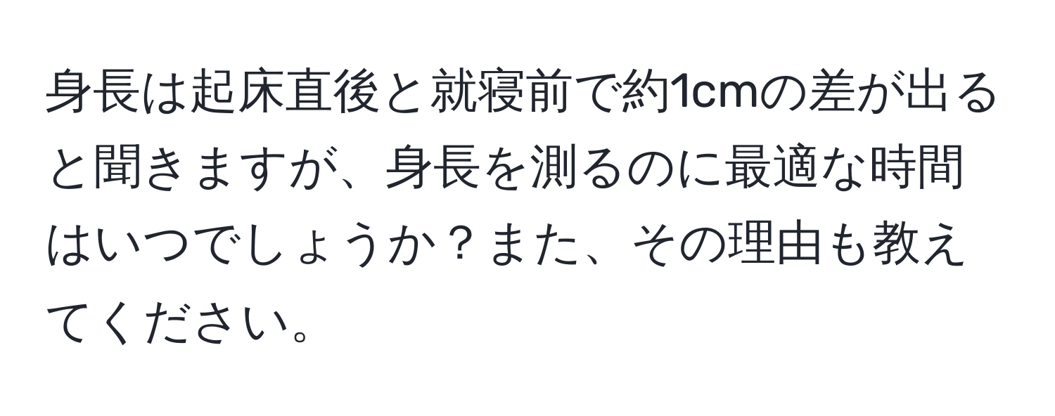 身長は起床直後と就寝前で約1cmの差が出ると聞きますが、身長を測るのに最適な時間はいつでしょうか？また、その理由も教えてください。