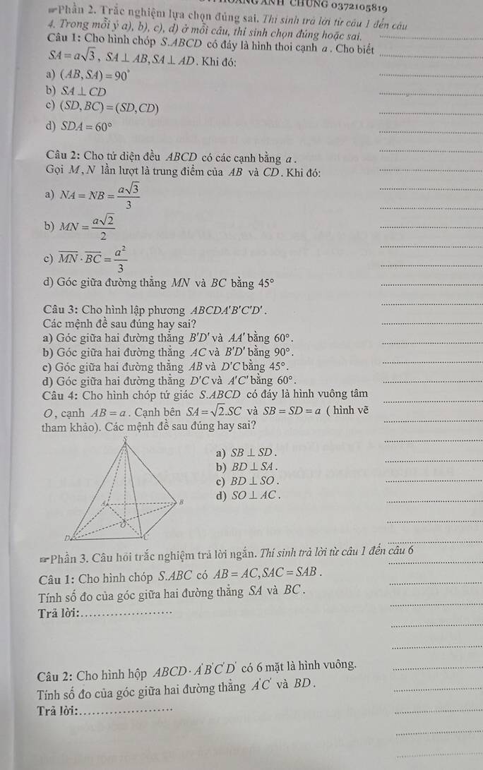 gánh chúng 0372105819
# Phần 2. Trắc nghiệm lựa chọn đủng sai. Thị sinh trà lời từ câu 1 đến câu
4. Trong mỗi ý a), b), c), d) ở mỗi câu, thỉ sinh chọn đúng hoặc sai.
Câu 1: Cho hình chóp S.ABCD có đây là hình thoi cạnh a . Cho biết_
SA=asqrt(3),SA⊥ AB,SA⊥ AD. Khi đó:
_
a) (AB,SA)=90°
_
b) SA⊥ CD
_
c) (SD,BC)=(SD,CD)
_
d) SDA=60°
_
_
Câu 2: Cho tứ diện đều ABCD có các cạnh bằng a .
Gọi M, N lần lượt là trung điểm của AB và CD. Khi đó:
a) NA=NB= asqrt(3)/3 
b) MN= asqrt(2)/2 
c) overline MN· overline BC= a^2/3 
d) Góc giữa đường thẳng MN và BC bằng 45°
Câu 3: Cho hình lập phương ABCDA''' B'C'D'.
Các mệnh đề sau đúng hay sai?
a) Góc giữa hai đường thắng B'D' và AA' bằng 60°.
b) Góc giữa hai đường thẳng AC và B'D' bằng 90°.
c) Góc giữa hai đường thẳng AB và D'C bằng 45°.
d) Góc giữa hai đường thắng D'C và A'C * bằng 60°.
Câu 4: Cho hình chóp tứ giác S.ABCD có đáy là hình vuông tâm
O, cạnh AB=a. Cạnh bên SA=sqrt(2).SC và SB=SD=a ( hình vẽ
tham khảo). Các mệnh đề sau đúng hay sai?
a) SB⊥ SD.
b) BD⊥ SA.
c) BD⊥ SO.
d) SO⊥ AC.
* Phần 3. Câu hồi trắc nghiệm trả lời ngắn. Thí sinh trả lời từ câu 1 đến câu 6
Câu 1: Cho hình chóp S.ABC có AB=AC,SAC=SAB.
Tính số đo của góc giữa hai đường thẳng SA và BC .
Trả lời:_
Câu 2: Cho hình hộp ABCD· A'B'C'D' có 6 mặt là hình vuông.
Tính số đo của góc giữa hai đường thẳng A'C' và BD.
Trả lời:_