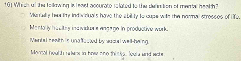 Which of the following is least accurate related to the definition of mental health?
Mentally healthy individuals have the ability to cope with the normal stresses of life.
Mentally healthy individuals engage in productive work.
Mental health is unaffected by social well-being.
Mental health refers to how one thinks, feels and acts.