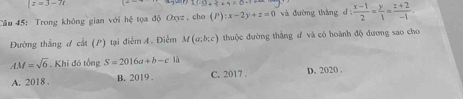 |z=3-7t°
3.(-5)+5+4=0to
Câu 45: Trong không gian với hệ tọa độ Oxyz, cho (P):x-2y+z=0 và đường thắng d :  (x-1)/2 = y/1 = (z+2)/-1 . 
Đường thắng d cắt (P) tại điểm A. Điểm M(a;b;c) thuộc đường thắng đ và có hoành độ dương sao cho
AM=sqrt(6). Khi đó tổng S=2016a+b-c là
A. 2018. B. 2019. C. 2017 . D. 2020 .