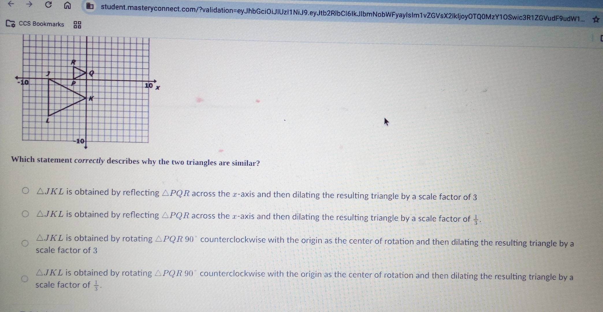 student.masteryconnect.com/?validation=eyJhbGciOiJIUzI1NiJ9.eyJtb2RlbCI6IkJlbmNobWFyayIsIm1vZGVsX2IkIjoyOTQ0MzY1OSwic3R1ZGVudF9udW1... ☆
CCS Bookmarks
Which statement correctly describes why the two triangles are similar?
△ JKL is obtained by reflecting △ PQR across the x-axis and then dilating the resulting triangle by a scale factor of 3
△ JKL is obtained by reflecting △ PQR across the x-axis and then dilating the resulting triangle by a scale factor of  1/3 .
△ JKL is obtained by rotating △ PQR90° counterclockwise with the origin as the center of rotation and then dilating the resulting triangle by a
scale factor of 3
△ JKL is obtained by rotating △ PQR90° counterclockwise with the origin as the center of rotation and then dilating the resulting triangle by a
scale factor of  1/3 .