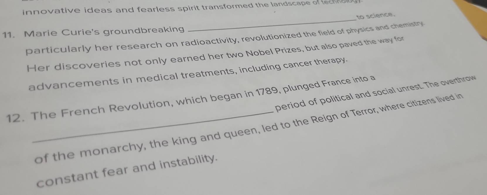 innovative ideas and fearless spirit transformed the landscape of technoldy .
to science,
11. Marie Curie's groundbreaking
_
particularly her research on radioactivity, revolutionized the field of physics and chemistry
Her discoveries not only earned her two Nobel Prizes, but also paved the way for
advancements in medical treatments, including cancer therapy.
period of political and social unrest. The overthrow
12. The French Revolution, which began in 1789, plunged France into a
_of the monarchy, the king and queen, led to the Reign of Terror, where citizens lived in
constant fear and instability.