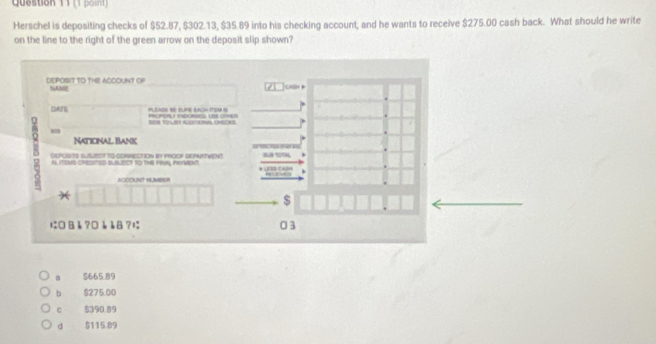 Herschel is depositing checks of $52.87, $302.13, $35.89 into his checking account, and he wants to receive $275.00 cash back. What should he write
on the line to the right of the green arrow on the deposit slip shown?
DEPOSIT TO THE ACCOUNT Of “ANE
DAr PLEASE B SUME LACH TSN S POPSAU RDORSED US OE
Naticinal Banc

δ A ITEMS CHESITED BLBLECT tO tHE FeUs, HeMEnT.
DEPOSITS SUSLECT TQ-COARECTIoN in P9OOP DEPWATVEnT
ACOOUNT HUMBER
*
$
に В å ?¤è å8 ?; 03
$665.89
b $275.00
C $390.89
d $115.89