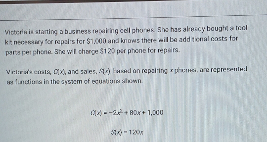 Victoria is starting a business repairing cell phones. She has already bought a tool 
kit necessary for repairs for $1,000 and knows there will be additional costs for 
parts per phone. She will charge $120 per phone for repairs. 
Victoria's costs, C(x) , and sales, S(x) , based on repairing x phones, are represented 
as functions in the system of equations shown.
C(x)=-2x^2+80x+1,000
S(x)=120x