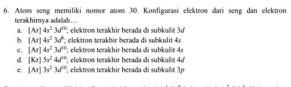 Atom seng memiliki nomor atom 30. Konfigurasi elektron dari seng dan elektron
terakhirnya adalah….
a. [Ar]4s^23d^(10); elektron terakhir berada di subkulit 3d
b. [Ar]4s^23d^8; elektron terakhir berada di subkulit 4s
c. [Ar]4s^23d^(10) '; elektron terakhir berada di subkulit 4s
d. [Kr]5s^24d^(10); elektron terakhir berada di subkulit 4d
e. [Ar]3s^23d^(10) '; elektron terakhir berada di subkulit 3p