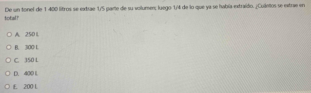 De un tonel de 1 400 litros se extrae 1/5 parte de su volumen; luego 1/4 de lo que ya se había extraído. ¿Cuántos se extrae en
total?
A. 250 L
B. 300 L
C. 350 L
D. 400 L
E. 200 L