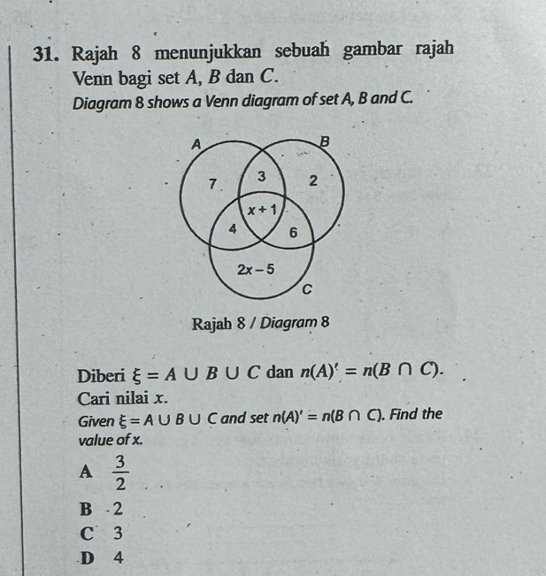 Rajah 8 menunjukkan sebuah gambar rajah
Venn bagi set A, B dan C.
Diagram 8 shows a Venn diagram of set A, B and C.
A
B
7. 3 2
x+1
4 6
2x-5
C
Rajah 8 / Diagram 8
Diberi xi =A∪ B∪ C dan n(A)'=n(B∩ C). 
Cari nilai x.
Given xi =A∪ B∪ C and set n(A)'=n(B∩ C). Find the
value of x.
A  3/2 
B 2
C 3
D 4