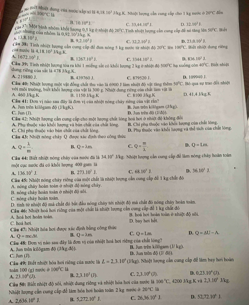 Si 36: Biết nhiệt dung của nước xấp xỉ là 4,18.10^3J/kg.K K. Nhiệt lượng cần cung cấp cho 1 kg nước ở 20°C đến
hi nước sối
A. 8.10^2J. 100°C là
B. 10.10^4J. C. 33,44.10^4J. D. 32.10^3J.
Cầu 37: Một bình nhôm khối lượng 0,5 kg ở nhiệt độ 20°C
nhiệt nhung của nhôm là  Tính nhiệt lượng cần cung cấp đề nó tăng lên 50°C. Biết
A. 13,8.10^3J, 0,92.10^3J/kg. K
B. 9,2.10^3J C. 32,2.10^3J. D. 23,0.10^3J.
Câu 38: Tính nhiệt lượng cần cung cấp đề đun nóng 5 kg nước từ nhiệt đi θ 20°C lên 100°C. Biết nhiệt dung riêng
của nước là 4,18.10^3 J/kg.K.
A. 1672.10^3J. B. 1267.10^3J. C. 3344.10^3J. D. 836.10^3J.
Câu 39: Tính nhiệt lượng tỏa ra khi 1 miếng sắt có khối lượng 2 kg ở nhiệt độ 500°C hạ xuống còn 40°C. Biết nhiệt
dung riêng của sắt là 478 J/kg.K.
A. 219880 J. B. 439760 J. C. 879520 J. D. 109940 J.
Câu 40: Nhiệt lượng một vật đồng chất thu vào là 6900 J làm nhiệt độ vật tăng thêm 50°C. Bỏ qua sự trao đổi nhiệt
với môi trường, biết khối lượng của vật là 300 g. Nhiệt dung riêng của chất làm vật là
A. 460 J/kg.K B. 1150 J/kg.K C. 8100 J/kg.K D. 41,4 J/kg.K
Câu 41: Đơn vị nào sau đây là đơn vị của nhiệt nóng chảy riêng của vật rắn?
A. Jun trên kilôgam độ (J/kgK). B. Jun trên kilôgam (J/kg).
C. Jun (J).  D. Jun trên độ (J/độ).
Câu 42: Nhiệt lượng cần cung cấp cho một lượng chất lỏng hoá hơi ở nhiệt độ không đổi
A. Phụ thuộc vào khối lượng và bản chất của chất lỏng. B. Chỉ phụ thuộc vào khối lượng của chất lỏng.
C. Chỉ phụ thuộc vào bản chất của chất lỏng. D. Phụ thuộc vào khối lượng và thể tích của chất lỏng.
Câu 43: Nhiệt nóng chảy Q được xác định theo công thức
B. Q=lambda m. C. D. Q=Lm.
A. Q= lambda /m . Q= m/lambda  .
Câu 44: Biết nhiệt nóng chảy của nước đá là 34.10^4J/kg * Nhiệt lượng cần cung cấp để làm nóng chảy hoàn toàn
một cục nước đá có khối lượng 400 gam là
A. 136.10^3J. B. 273.10^3J. C. 68.10^3J. D. 36.10^3J.
Câu 45: Nhiệt nóng chảy riêng của một chất là nhiệt lượng cần cung cấp để 1 kg chất đó
A. nóng chảy hoàn toàn ở nhiệt độ nóng chảy.
B. nóng chảy hoàn toàn ở nhiệt độ sôi.
C. nóng chảy hoàn toàn.
D. tính từ nhiệt độ mà chất đó bắt đầu nóng chảy tới nhiệt độ mà chất đó nóng chảy hoàn toàn.
Câu 46: Nhiệt hoá hơi riêng của một chất là nhiệt lượng cần cung cấp để 1 kg chất đó
A. hoá hơi hoàn toàn.  B. hoá hơi hoàn toàn ở nhiệt độ sôi.
C. hoá hơi. D. bay hơi hết.
Câu 47: Nhiệt hóa hơi được xác định bằng công thức
A. Q=mc.△ t. B. Q=lambda m C. Q=Lm. D. Q=△ U-A.
Câu 48: Đơn vị nào sau đây là đơn vị của nhiệt hoá hơi riêng của chất lỏng?
A. Jun trên kilôgam độ (J/kg.độ). B. Jun trên kilôgam (J/ kg).
C. Jun (J). D. Jun trên dwidehat Q(J/dwidehat Q).
Câu 49: Biết nhiệt hóa hơi riêng của nước là L=2,3.10^6(J/kg) ). Nhiệt lượng cần cung cấp đề làm bay hơi hoàn
toàn 100 (g) nước ở 100°C là (J).
B.
A. 23.10^6 (J), 2,3.10^5(J).
C. 2,3.10^6 (J)
D. 0,23.10^4
Câu 50: Biết nhiệt độ sôi, nhiệt dung riêng và nhiệt hóa hơi của nước là 100°C , 4200 J/kg.K và 2,3.10^6 J/kg.
Nhiệt lượng cần cung cấp để làm hóa hơi hoàn toàn 2 kg nước ở 20°C là
A. 2,636.10^6J. B. 5,272.10^6J. C. 26,36.10^6J. D. 52,72.10^6J.